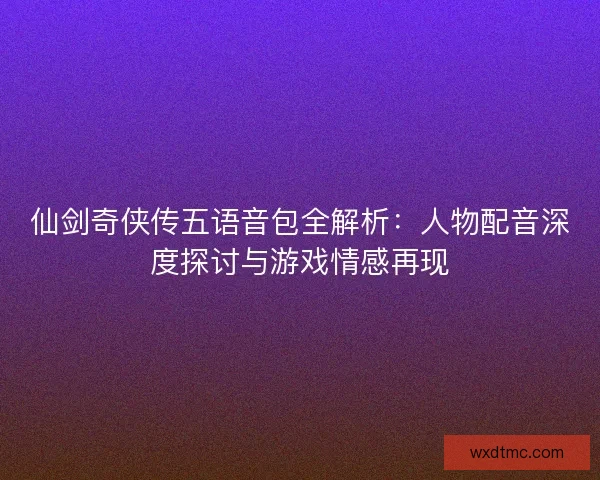 仙剑奇侠传五语音包全解析：人物配音深度探讨与游戏情感再现