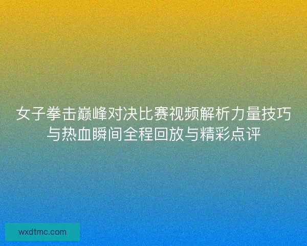 女子拳击巅峰对决比赛视频解析力量技巧与热血瞬间全程回放与精彩点评
