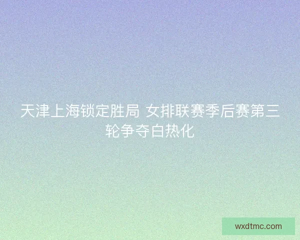 天津上海锁定胜局 女排联赛季后赛第三轮争夺白热化