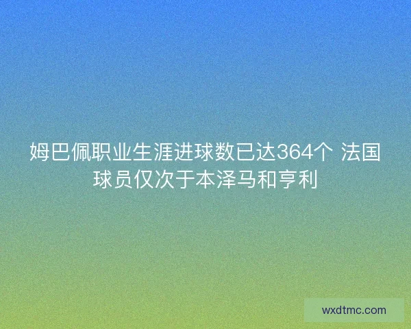 姆巴佩职业生涯进球数已达364个 法国球员仅次于本泽马和亨利