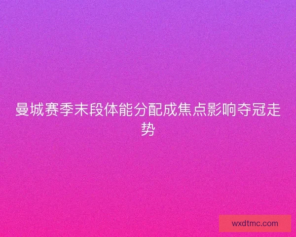 曼城赛季末段体能分配成焦点影响夺冠走势