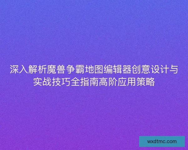 深入解析魔兽争霸地图编辑器创意设计与实战技巧全指南高阶应用策略